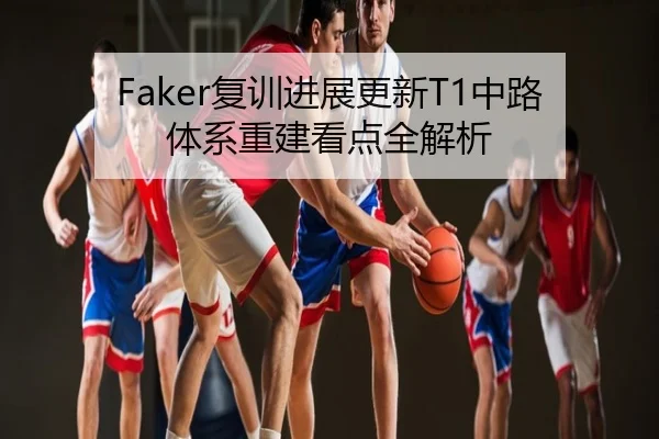 Faker复训进展更新T1中路体系重建看点全解析
