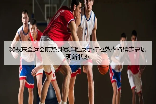 樊振东全运会前热身赛连胜反手拧拉效率持续走高展现新状态